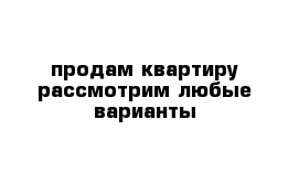 продам квартиру рассмотрим любые варианты